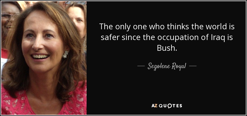 The only one who thinks the world is safer since the occupation of Iraq is Bush. - Segolene Royal