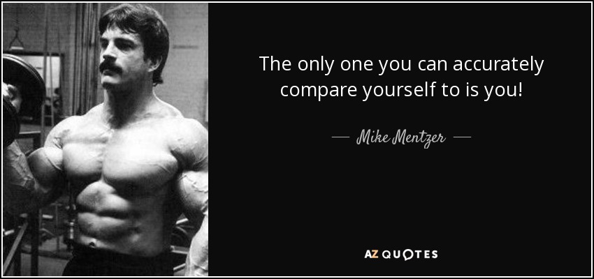 The only one you can accurately compare yourself to is you! - Mike Mentzer