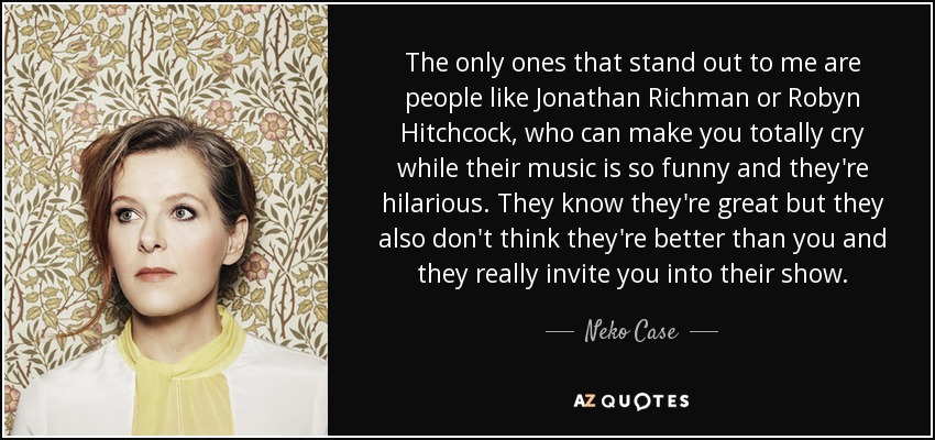 The only ones that stand out to me are people like Jonathan Richman or Robyn Hitchcock, who can make you totally cry while their music is so funny and they're hilarious. They know they're great but they also don't think they're better than you and they really invite you into their show. - Neko Case