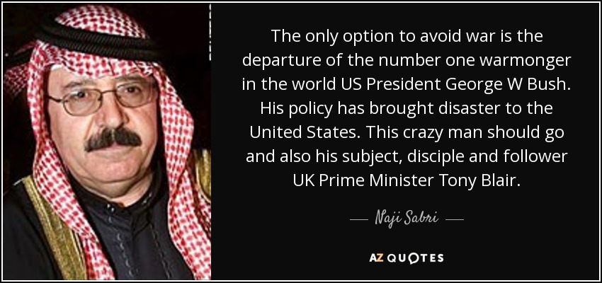 The only option to avoid war is the departure of the number one warmonger in the world US President George W Bush. His policy has brought disaster to the United States. This crazy man should go and also his subject, disciple and follower UK Prime Minister Tony Blair. - Naji Sabri