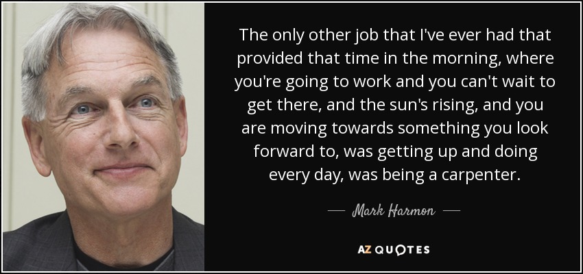 The only other job that I've ever had that provided that time in the morning, where you're going to work and you can't wait to get there, and the sun's rising, and you are moving towards something you look forward to, was getting up and doing every day, was being a carpenter. - Mark Harmon