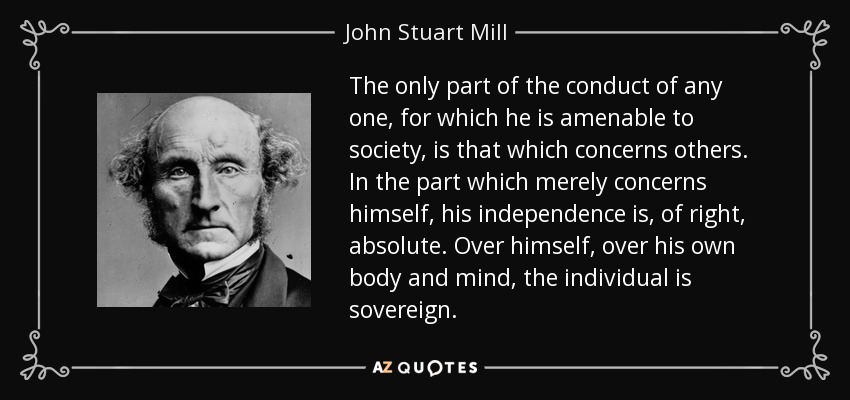 The only part of the conduct of any one, for which he is amenable to society, is that which concerns others. In the part which merely concerns himself, his independence is, of right, absolute. Over himself, over his own body and mind, the individual is sovereign. - John Stuart Mill