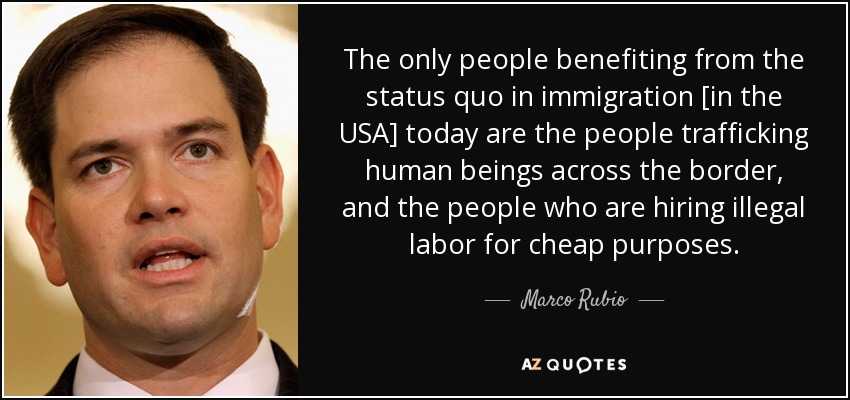 The only people benefiting from the status quo in immigration [in the USA] today are the people trafficking human beings across the border, and the people who are hiring illegal labor for cheap purposes. - Marco Rubio