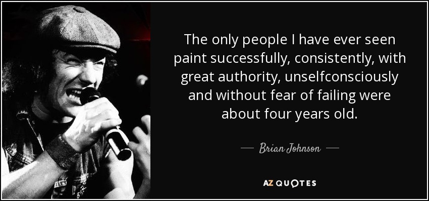 The only people I have ever seen paint successfully, consistently, with great authority, unselfconsciously and without fear of failing were about four years old. - Brian Johnson