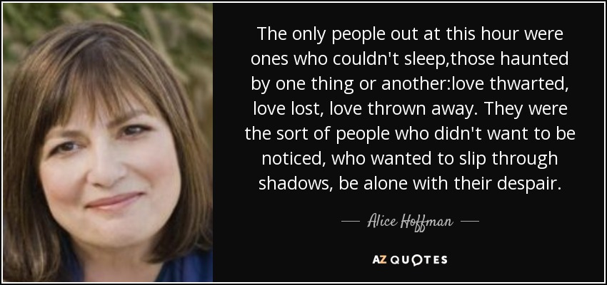 The only people out at this hour were ones who couldn't sleep,those haunted by one thing or another:love thwarted, love lost, love thrown away. They were the sort of people who didn't want to be noticed, who wanted to slip through shadows, be alone with their despair. - Alice Hoffman