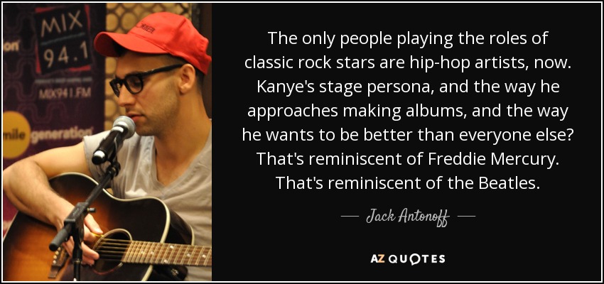 The only people playing the roles of classic rock stars are hip-hop artists, now. Kanye's stage persona, and the way he approaches making albums, and the way he wants to be better than everyone else? That's reminiscent of Freddie Mercury. That's reminiscent of the Beatles. - Jack Antonoff