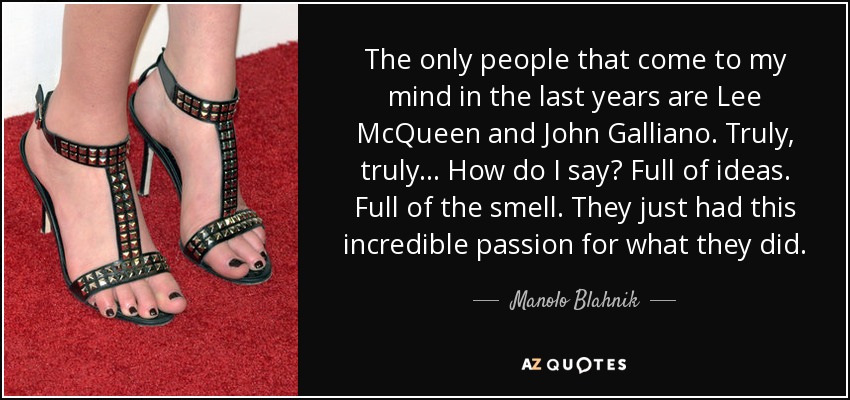 The only people that come to my mind in the last years are Lee McQueen and John Galliano. Truly, truly . . . How do I say? Full of ideas. Full of the smell. They just had this incredible passion for what they did. - Manolo Blahnik