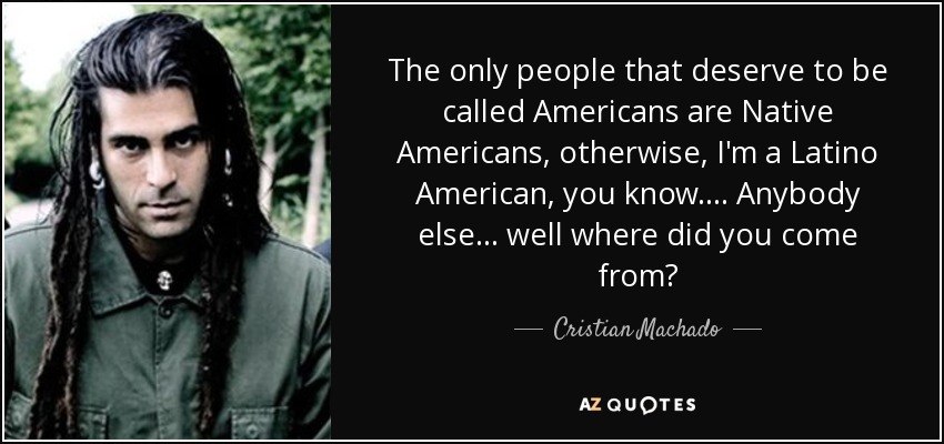 The only people that deserve to be called Americans are Native Americans, otherwise, I'm a Latino American, you know.... Anybody else... well where did you come from? - Cristian Machado