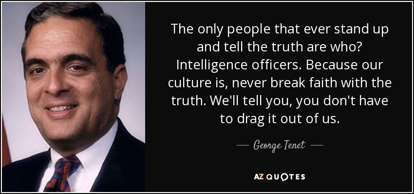 The only people that ever stand up and tell the truth are who? Intelligence officers. Because our culture is, never break faith with the truth. We'll tell you, you don't have to drag it out of us. - George Tenet