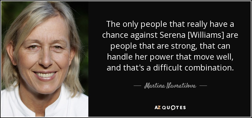 The only people that really have a chance against Serena [Williams] are people that are strong, that can handle her power that move well, and that's a difficult combination. - Martina Navratilova
