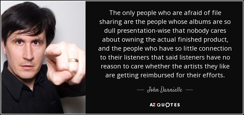 The only people who are afraid of file sharing are the people whose albums are so dull presentation-wise that nobody cares about owning the actual finished product, and the people who have so little connection to their listeners that said listeners have no reason to care whether the artists they like are getting reimbursed for their efforts. - John Darnielle