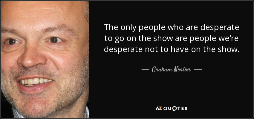 The only people who are desperate to go on the show are people we're desperate not to have on the show. - Graham Norton