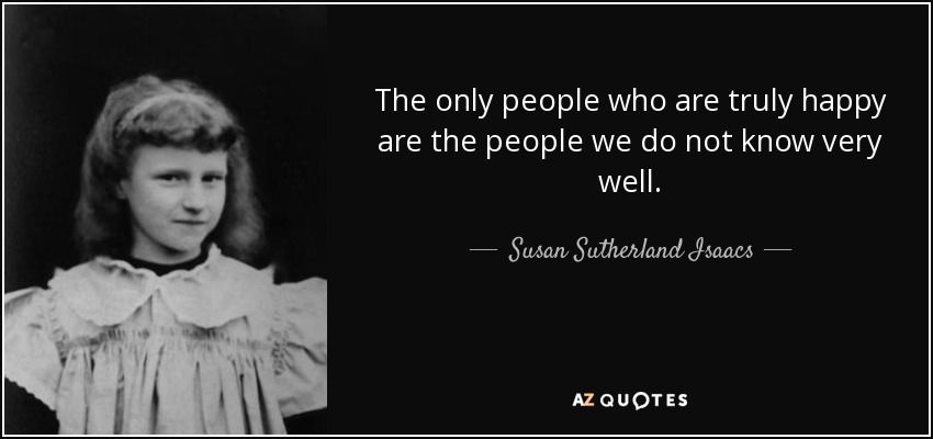 The only people who are truly happy are the people we do not know very well. - Susan Sutherland Isaacs