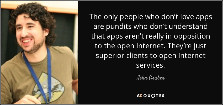 The only people who don’t love apps are pundits who don’t understand that apps aren’t really in opposition to the open Internet. They’re just superior clients to open Internet services. - John Gruber