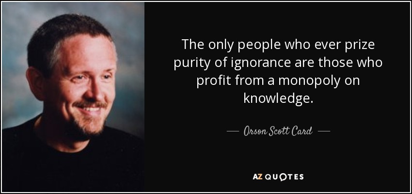The only people who ever prize purity of ignorance are those who profit from a monopoly on knowledge. - Orson Scott Card