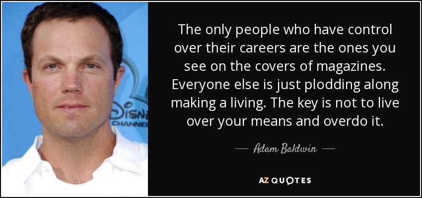 The only people who have control over their careers are the ones you see on the covers of magazines. Everyone else is just plodding along making a living. The key is not to live over your means and overdo it. - Adam Baldwin