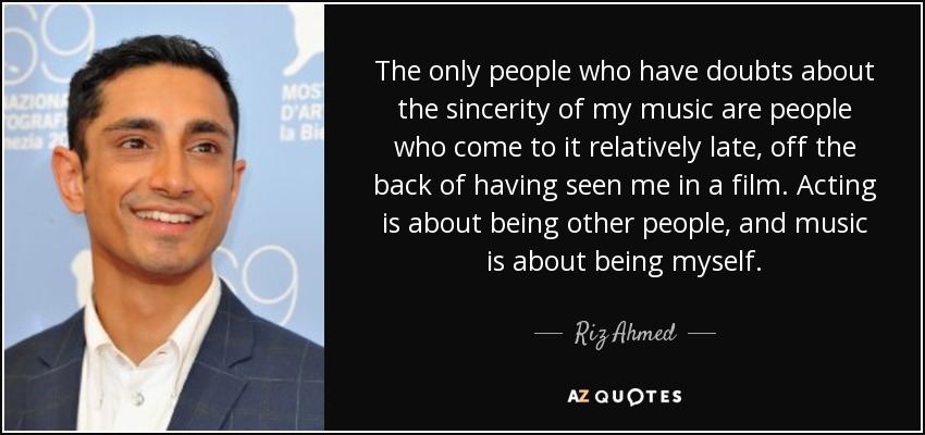 The only people who have doubts about the sincerity of my music are people who come to it relatively late, off the back of having seen me in a film. Acting is about being other people, and music is about being myself. - Riz Ahmed