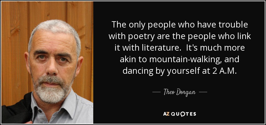 The only people who have trouble with poetry are the people who link it with literature. It's much more akin to mountain-walking, and dancing by yourself at 2 A.M. - Theo Dorgan