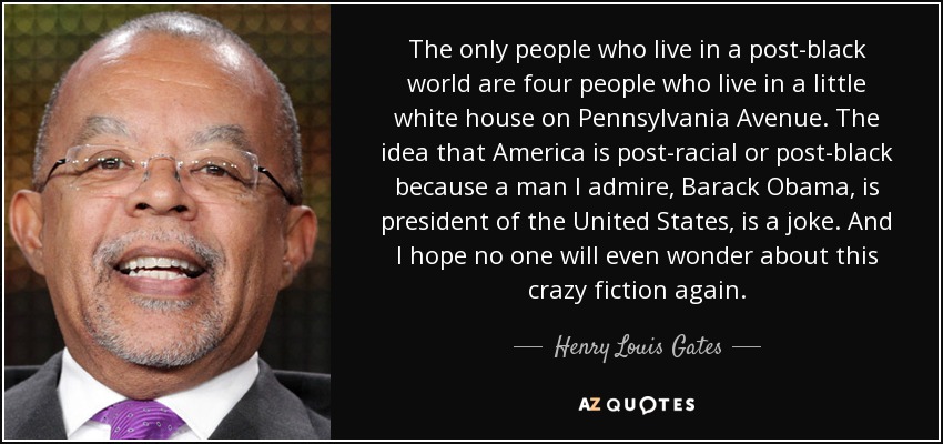 The only people who live in a post-black world are four people who live in a little white house on Pennsylvania Avenue. The idea that America is post-racial or post-black because a man I admire, Barack Obama, is president of the United States, is a joke. And I hope no one will even wonder about this crazy fiction again. - Henry Louis Gates