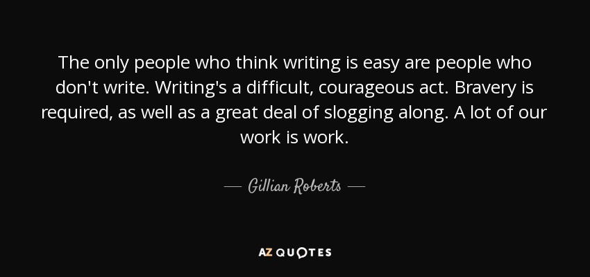 The only people who think writing is easy are people who don't write. Writing's a difficult, courageous act. Bravery is required, as well as a great deal of slogging along. A lot of our work is work. - Gillian Roberts
