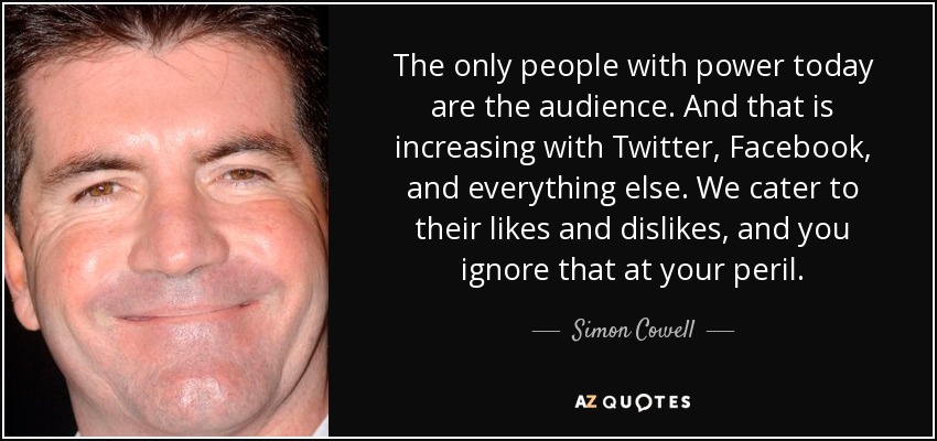 The only people with power today are the audience. And that is increasing with Twitter, Facebook, and everything else. We cater to their likes and dislikes, and you ignore that at your peril. - Simon Cowell