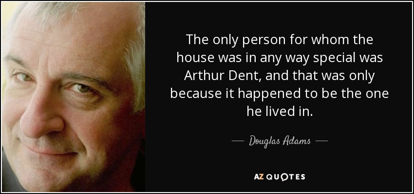 The only person for whom the house was in any way special was Arthur Dent, and that was only because it happened to be the one he lived in. - Douglas Adams