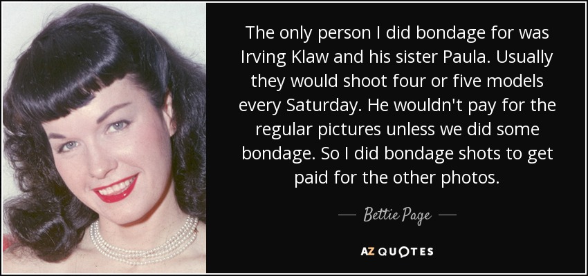 The only person I did bondage for was Irving Klaw and his sister Paula. Usually they would shoot four or five models every Saturday. He wouldn't pay for the regular pictures unless we did some bondage. So I did bondage shots to get paid for the other photos. - Bettie Page
