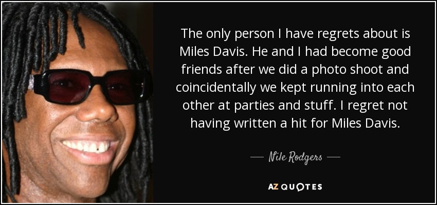 The only person I have regrets about is Miles Davis. He and I had become good friends after we did a photo shoot and coincidentally we kept running into each other at parties and stuff. I regret not having written a hit for Miles Davis. - Nile Rodgers