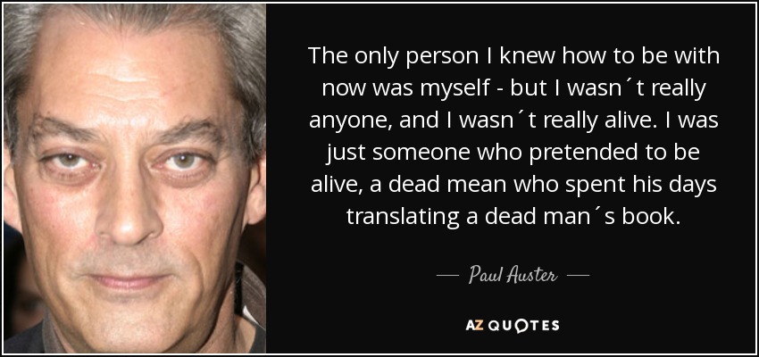 The only person I knew how to be with now was myself - but I wasn´t really anyone, and I wasn´t really alive. I was just someone who pretended to be alive, a dead mean who spent his days translating a dead man´s book. - Paul Auster