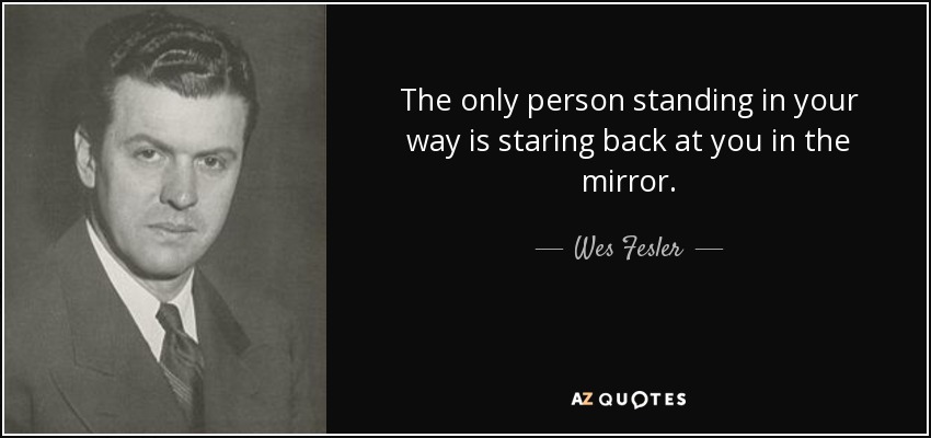 The only person standing in your way is staring back at you in the mirror. - Wes Fesler