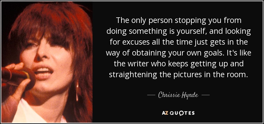 The only person stopping you from doing something is yourself, and looking for excuses all the time just gets in the way of obtaining your own goals. It's like the writer who keeps getting up and straightening the pictures in the room. - Chrissie Hynde