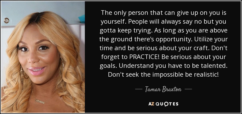 The only person that can give up on you is yourself. People will always say no but you gotta keep trying. As long as you are above the ground there's opportunity. Utilize your time and be serious about your craft. Don't forget to PRACTICE! Be serious about your goals. Understand you have to be talented. Don't seek the impossible be realistic! - Tamar Braxton