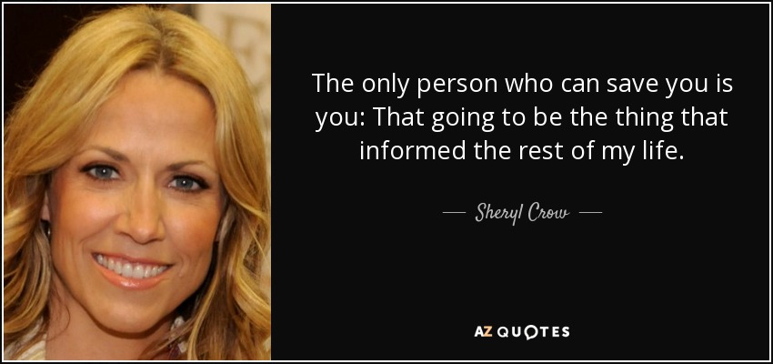 The only person who can save you is you: That going to be the thing that informed the rest of my life. - Sheryl Crow