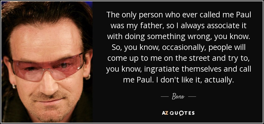 The only person who ever called me Paul was my father, so I always associate it with doing something wrong, you know. So, you know, occasionally, people will come up to me on the street and try to, you know, ingratiate themselves and call me Paul. I don't like it, actually. - Bono