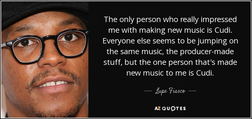 The only person who really impressed me with making new music is Cudi. Everyone else seems to be jumping on the same music, the producer-made stuff, but the one person that's made new music to me is Cudi. - Lupe Fiasco