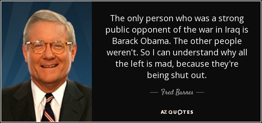 The only person who was a strong public opponent of the war in Iraq is Barack Obama. The other people weren't. So I can understand why all the left is mad, because they're being shut out. - Fred Barnes