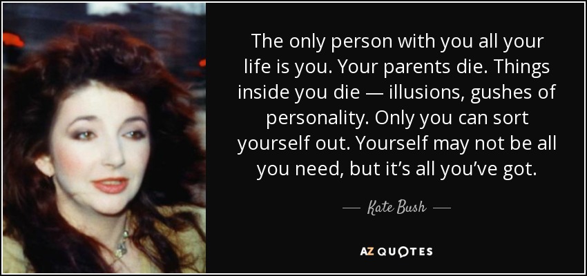 The only person with you all your life is you. Your parents die. Things inside you die — illusions, gushes of personality. Only you can sort yourself out. Yourself may not be all you need, but it’s all you’ve got. - Kate Bush