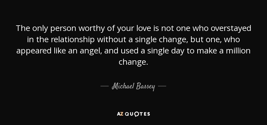 The only person worthy of your love is not one who overstayed in the relationship without a single change, but one, who appeared like an angel, and used a single day to make a million change. - Michael Bassey