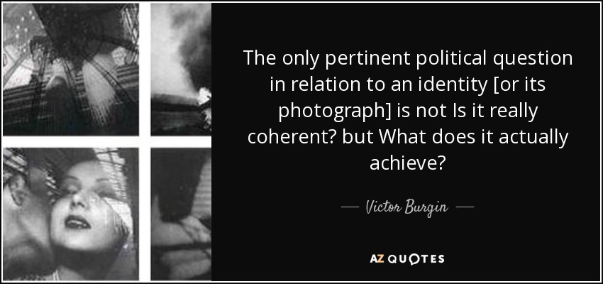 The only pertinent political question in relation to an identity [or its photograph] is not Is it really coherent? but What does it actually achieve? - Victor Burgin