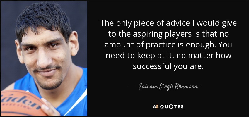 The only piece of advice I would give to the aspiring players is that no amount of practice is enough. You need to keep at it, no matter how successful you are. - Satnam Singh Bhamara
