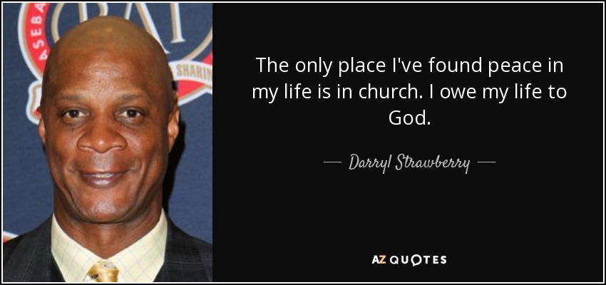 The only place I've found peace in my life is in church. I owe my life to God. - Darryl Strawberry