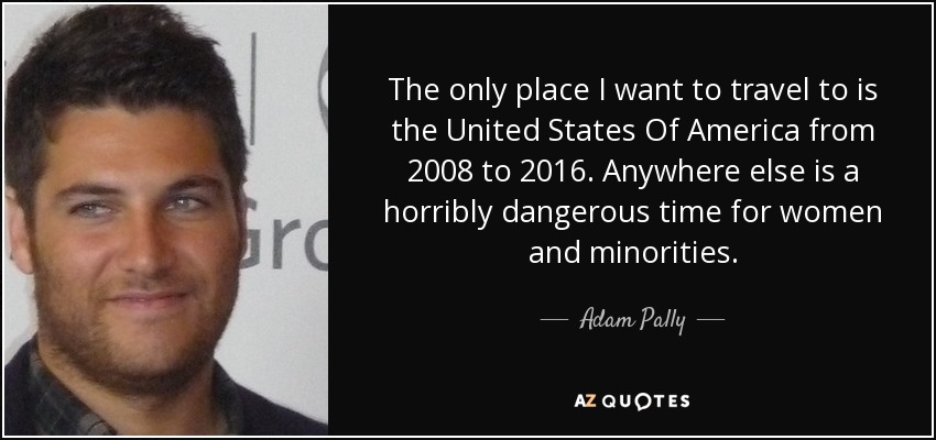 The only place I want to travel to is the United States Of America from 2008 to 2016. Anywhere else is a horribly dangerous time for women and minorities. - Adam Pally