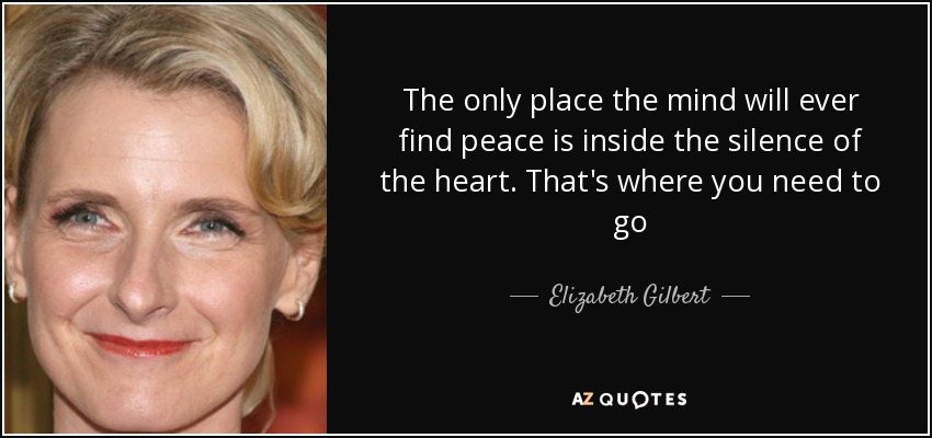 The only place the mind will ever find peace is inside the silence of the heart. That's where you need to go - Elizabeth Gilbert
