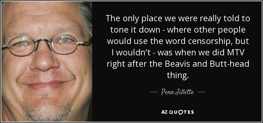 The only place we were really told to tone it down - where other people would use the word censorship, but I wouldn't - was when we did MTV right after the Beavis and Butt-head thing. - Penn Jillette