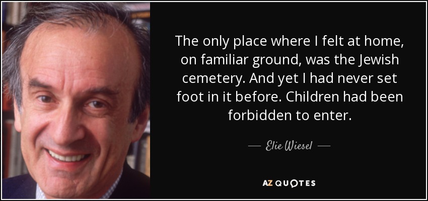 The only place where I felt at home, on familiar ground, was the Jewish cemetery. And yet I had never set foot in it before. Children had been forbidden to enter. - Elie Wiesel