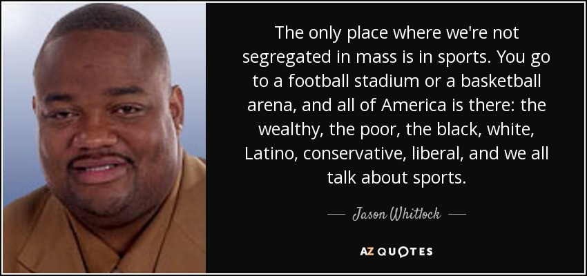 The only place where we're not segregated in mass is in sports. You go to a football stadium or a basketball arena, and all of America is there: the wealthy, the poor, the black, white, Latino, conservative, liberal, and we all talk about sports. - Jason Whitlock
