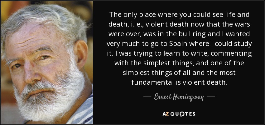 The only place where you could see life and death, i. e., violent death now that the wars were over, was in the bull ring and I wanted very much to go to Spain where I could study it. I was trying to learn to write, commencing with the simplest things, and one of the simplest things of all and the most fundamental is violent death. - Ernest Hemingway