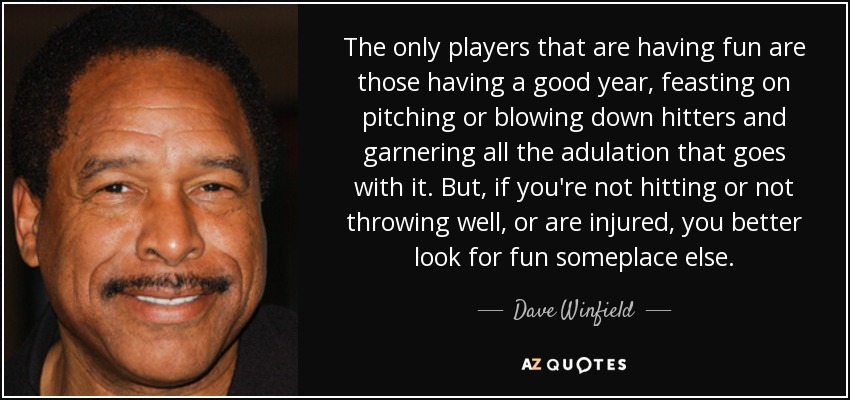 The only players that are having fun are those having a good year, feasting on pitching or blowing down hitters and garnering all the adulation that goes with it. But, if you're not hitting or not throwing well, or are injured, you better look for fun someplace else. - Dave Winfield