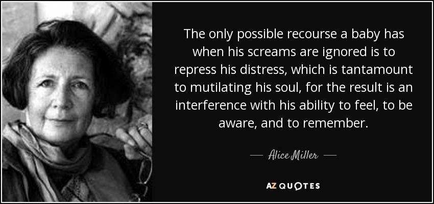 The only possible recourse a baby has when his screams are ignored is to repress his distress, which is tantamount to mutilating his soul, for the result is an interference with his ability to feel, to be aware, and to remember. - Alice Miller