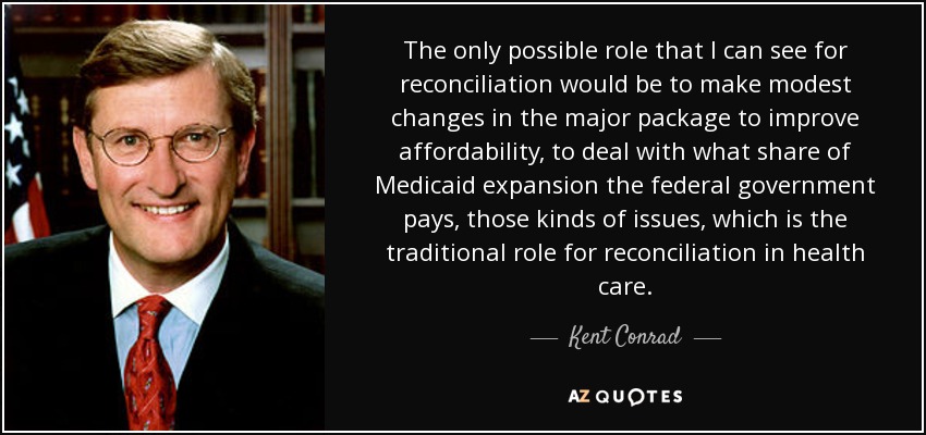 The only possible role that I can see for reconciliation would be to make modest changes in the major package to improve affordability, to deal with what share of Medicaid expansion the federal government pays, those kinds of issues, which is the traditional role for reconciliation in health care. - Kent Conrad